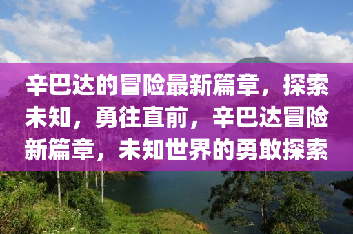 辛巴達(dá)的冒險(xiǎn)最新篇章，探索未知，勇往直前，辛巴達(dá)冒險(xiǎn)新篇章，未知世界的勇敢探索液壓動(dòng)力機(jī)械,元件制造