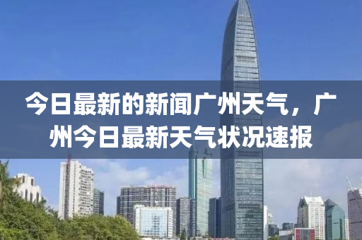 今日最新的新聞廣州天氣，廣州今日最新天氣狀況速報(bào)液壓動(dòng)力機(jī)械,元件制造