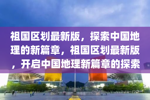 祖國區(qū)液壓動(dòng)力機(jī)械,元件制造劃最新版，探索中國地理的新篇章，祖國區(qū)劃最新版，開啟中國地理新篇章的探索