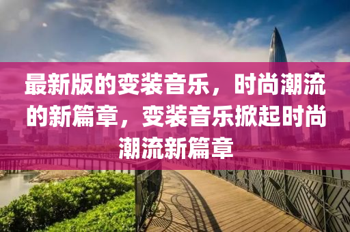最新版的變裝音樂，時尚潮流的新篇章，變裝音樂掀起時尚潮流新篇章液壓動力機(jī)械,元件制造
