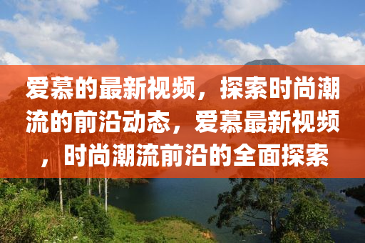 愛慕的最新視頻，探索時尚潮流的前沿動態(tài)，愛慕最新視頻，時尚潮流前沿的全面探索液壓動力機(jī)械,元件制造