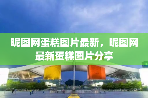 昵圖網(wǎng)蛋糕圖片最新，昵圖網(wǎng)最新蛋糕圖片分享液壓動力機械,元件制造