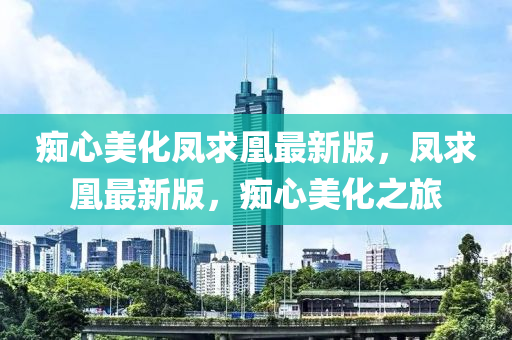 癡心美化鳳求凰最新版，鳳求凰最新版，癡心美化之旅液壓動力機械,元件制造
