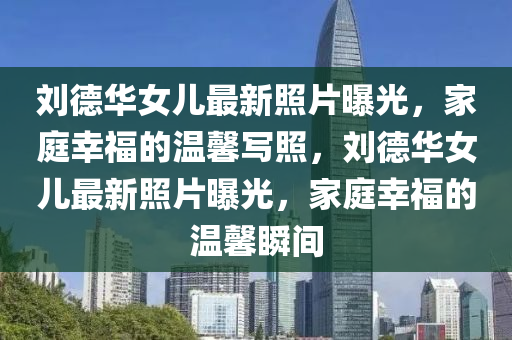 劉德華女兒最新照片曝光，家庭幸福的溫馨寫(xiě)照，劉德華女兒最新照片曝光，家庭幸福的液壓動(dòng)力機(jī)械,元件制造溫馨瞬間