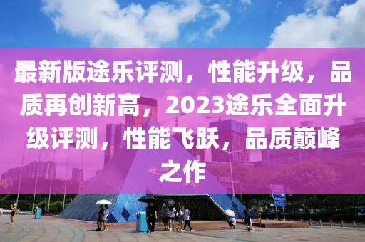 最新版途樂(lè)評(píng)測(cè)，液壓動(dòng)力機(jī)械,元件制造性能升級(jí)，品質(zhì)再創(chuàng)新高，2023途樂(lè)全面升級(jí)評(píng)測(cè)，性能飛躍，品質(zhì)巔峰之作