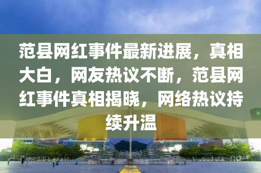 范縣網(wǎng)紅事件最新進(jìn)展，真相大白，網(wǎng)友熱議不斷，范縣網(wǎng)紅事件真相揭曉，網(wǎng)絡(luò)熱議持續(xù)升溫液壓動(dòng)力機(jī)械,元件制造