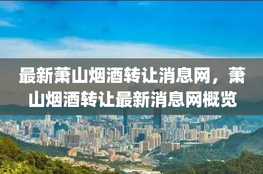 最新蕭山煙酒轉(zhuǎn)讓消息網(wǎng)，蕭山煙酒轉(zhuǎn)讓最新消息網(wǎng)概覽液壓動(dòng)力機(jī)械,元件制造