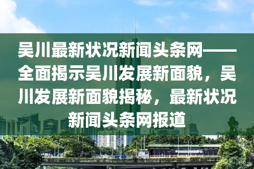 吳川最新?tīng)顩r新聞?lì)^條網(wǎng)——全面揭示吳川發(fā)展新面貌，吳川發(fā)展新面貌揭秘，最新?tīng)顩r新聞?lì)^條網(wǎng)報(bào)道液壓動(dòng)力機(jī)械,元件制造