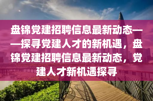 盤錦黨建招聘信息最新動態(tài)——探尋黨建人才的新機遇，盤液壓動力機械,元件制造錦黨建招聘信息最新動態(tài)，黨建人才新機遇探尋