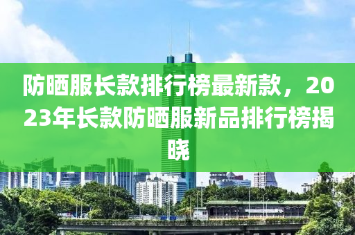 防曬服長款排行榜最新款，2023年長款防曬服新品排行榜揭曉液壓動力機械,元件制造