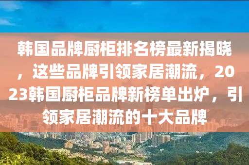 韓國品液壓動力機械,元件制造牌廚柜排名榜最新揭曉，這些品牌引領(lǐng)家居潮流，2023韓國廚柜品牌新榜單出爐，引領(lǐng)家居潮流的十大品牌