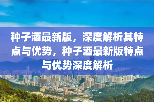 種子酒最新版，深度解析其特點與優(yōu)勢，種子酒最新版特點與優(yōu)勢深度解析液壓動力機械,元件制造