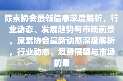 尿素協(xié)會最新信息深度解析，行業(yè)動態(tài)、發(fā)展趨勢與市場前景，尿素協(xié)會最新動態(tài)深度解析，行業(yè)動態(tài)、趨勢展望與市場前景液壓動力機械,元件制造