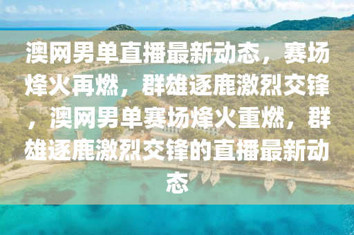 澳網(wǎng)男單直播最新動態(tài)，賽場烽液壓動力機械,元件制造火再燃，群雄逐鹿激烈交鋒，澳網(wǎng)男單賽場烽火重燃，群雄逐鹿激烈交鋒的直播最新動態(tài)