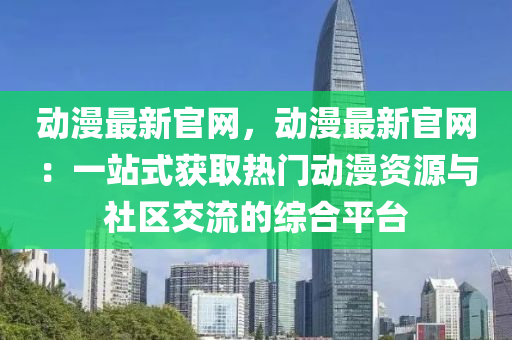 動漫最新官網(wǎng)，動漫最新官網(wǎng)：一站式獲取熱門動漫資源與社區(qū)交流的綜合平臺液壓動力機(jī)械,元件制造