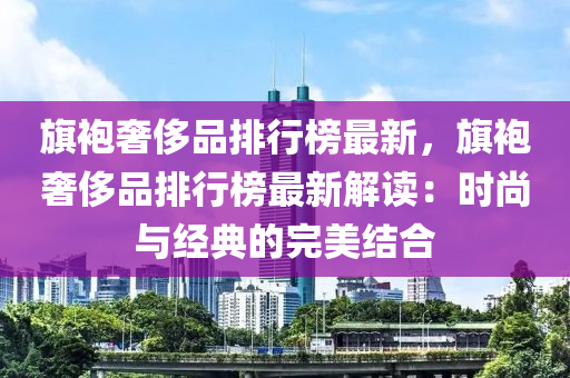 旗袍奢侈品排行榜最新，旗袍奢侈品排行榜最新解讀：時(shí)尚與經(jīng)典的完美結(jié)合液壓動(dòng)力機(jī)械,元件制造