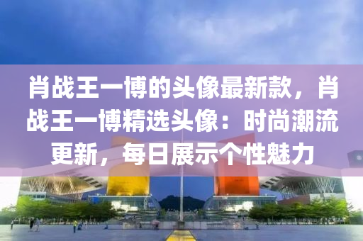 肖戰(zhàn)王一博的頭像最新款，肖戰(zhàn)王一博精選頭像：時尚潮流更新，每日展示個性魅力液壓動力機械,元件制造