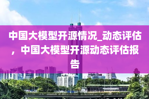中國(guó)大模型開源情況_動(dòng)態(tài)評(píng)估，中國(guó)大模型開源動(dòng)態(tài)評(píng)估報(bào)告液壓動(dòng)力機(jī)械,元件制造