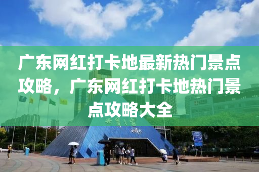 廣東網(wǎng)紅打卡地最新熱門景點(diǎn)攻略，廣東網(wǎng)紅打卡地?zé)衢T液壓動(dòng)力機(jī)械,元件制造景點(diǎn)攻略大全