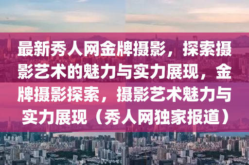 最新秀人網(wǎng)金牌攝影，探索攝影藝術的魅力與實力展現(xiàn)，金牌攝影探索，攝影藝術魅力與實力展現(xiàn)（秀人網(wǎng)獨家報道）液壓動力機械,元件制造
