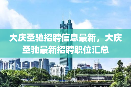 大慶圣馳招聘信息最新，大慶圣馳最新招聘職位匯總液壓動力機(jī)械,元件制造