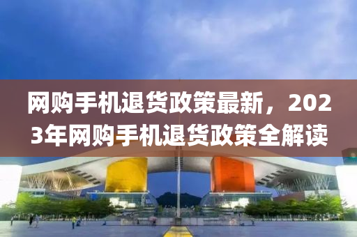 網(wǎng)購手機(jī)退貨政策最液壓動(dòng)力機(jī)械,元件制造新，2023年網(wǎng)購手機(jī)退貨政策全解讀