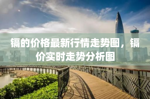 鎘的價(jià)格最新行情走勢(shì)圖，鎘價(jià)實(shí)時(shí)走勢(shì)分析圖液壓動(dòng)力機(jī)械,元件制造