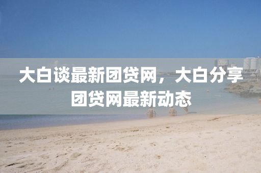 大白談最新團(tuán)貸網(wǎng)，大白分享團(tuán)貸網(wǎng)最新動(dòng)態(tài)液壓動(dòng)力機(jī)械,元件制造