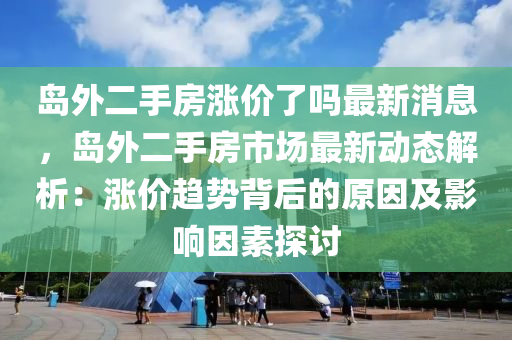 島外二手房漲價了嗎最新消息，島外二手房市場最新動態(tài)解析：漲價趨勢背后的原因及影響因素探討液壓動力機械,元件制造