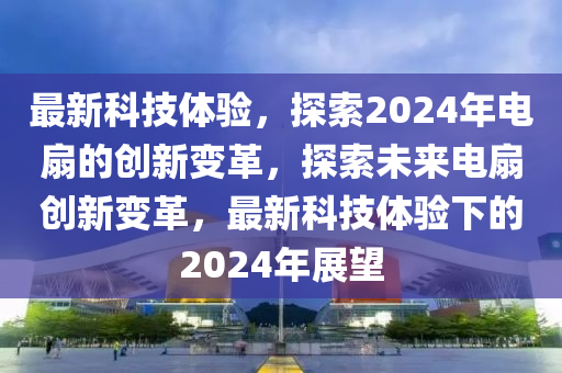 最新科技體驗(yàn)，探索2024年電扇的創(chuàng)新變革，探索未來(lái)電扇創(chuàng)新變革液壓動(dòng)力機(jī)械,元件制造，最新科技體驗(yàn)下的2024年展望