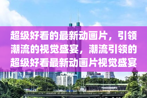 超級(jí)好看的最新動(dòng)畫片，引領(lǐng)潮流的視覺(jué)盛宴，潮流引領(lǐng)的超級(jí)好看最新動(dòng)畫片視覺(jué)盛宴液壓動(dòng)力機(jī)械,元件制造
