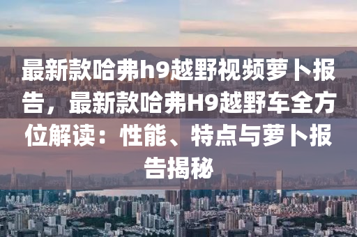 最新款哈弗h9越野視頻蘿卜報告，最新款哈弗H9越野車全方位解讀：性能、特點與蘿卜報告揭秘液壓動力機械,元件制造