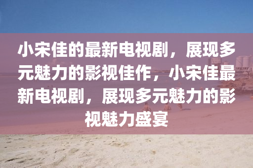 小宋佳的最新電視劇，展現(xiàn)多元魅力的影視佳液壓動(dòng)力機(jī)械,元件制造作，小宋佳最新電視劇，展現(xiàn)多元魅力的影視魅力盛宴