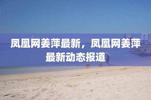 鳳凰網(wǎng)姜萍最新，鳳凰網(wǎng)姜萍最新動態(tài)報道液壓動力機械,元件制造