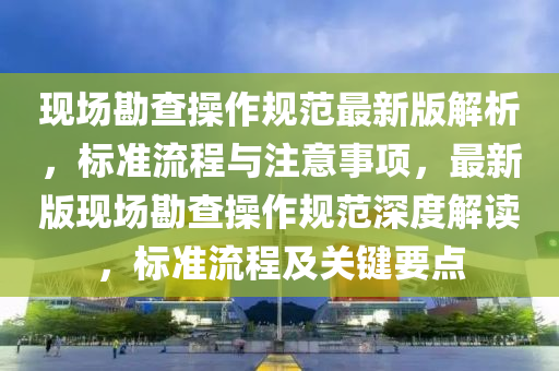 現(xiàn)場勘查操作規(guī)范最新版解析，標準流程與注意事項，最新版現(xiàn)場勘查操作規(guī)范深度解讀，標準流程及關鍵要點液壓動力機械,元件制造