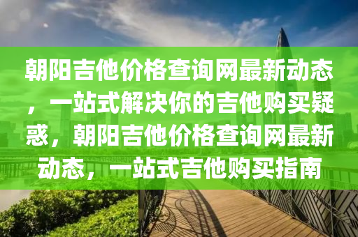 朝陽吉他價格查詢網(wǎng)最新動態(tài)，一站液壓動力機械,元件制造式解決你的吉他購買疑惑，朝陽吉他價格查詢網(wǎng)最新動態(tài)，一站式吉他購買指南
