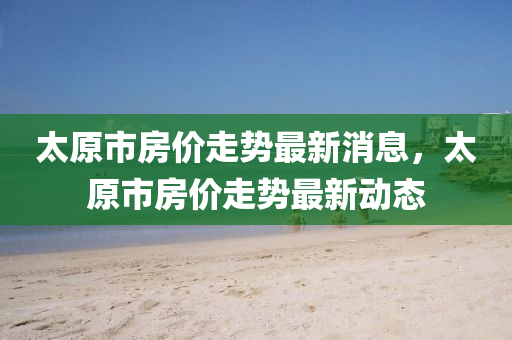 太原市房價走勢最新消息，太原市房價走勢最新動態(tài)液壓動力機械,元件制造
