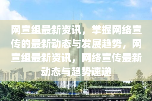 網(wǎng)宣組最新資訊，掌握網(wǎng)絡(luò)宣傳的最新動態(tài)與發(fā)展趨勢，網(wǎng)宣組最新資訊，網(wǎng)絡(luò)宣傳最新動態(tài)與趨勢速遞液壓動力機(jī)械,元件制造