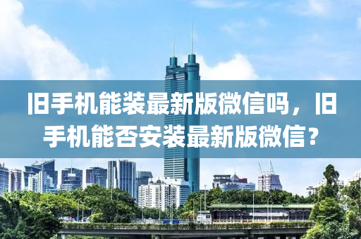 舊手機(jī)能裝最新版微信嗎，舊手液壓動(dòng)力機(jī)械,元件制造機(jī)能否安裝最新版微信？
