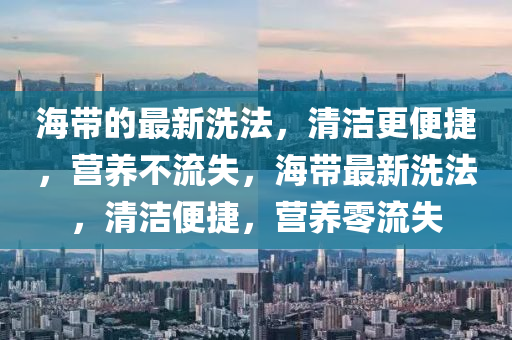 海帶的最新洗法，清潔更便捷，營養(yǎng)不流失，海帶最新洗法，清潔便捷，營養(yǎng)零流失液壓動(dòng)力機(jī)械,元件制造