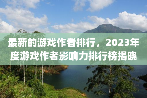最新的游戲作者排行，2023年度游戲作者影響力排行榜揭曉液壓動(dòng)力機(jī)械,元件制造