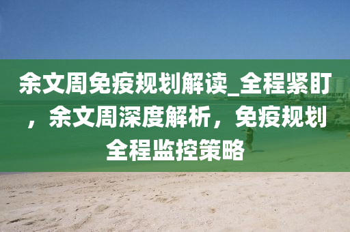 余文周免疫規(guī)劃解讀_全程緊液壓動(dòng)力機(jī)械,元件制造盯，余文周深度解析，免疫規(guī)劃全程監(jiān)控策略