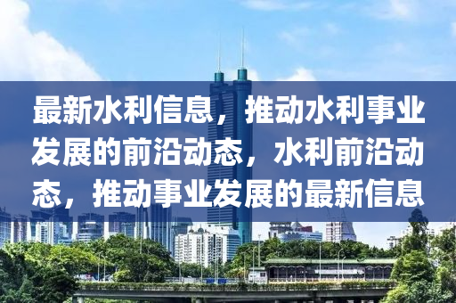 最新水利信息，推動(dòng)水利事業(yè)發(fā)展的前沿動(dòng)態(tài)，水利前沿動(dòng)態(tài)，推動(dòng)事業(yè)發(fā)展的最新信息液壓動(dòng)力機(jī)械,元件制造