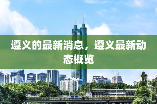 遵義的最新液壓動(dòng)力機(jī)械,元件制造消息，遵義最新動(dòng)態(tài)概覽