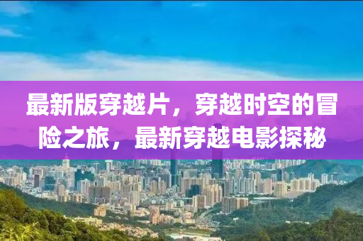 最新版穿越片，穿越時(shí)空的冒險(xiǎn)之旅，最新穿越電影探秘液壓動(dòng)力機(jī)械,元件制造