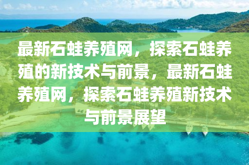 最新石蛙養(yǎng)殖網(wǎng)，探索石蛙養(yǎng)殖的新技術與前景，最新石蛙養(yǎng)殖網(wǎng)，探索石蛙養(yǎng)殖新技術與前景展望液壓動力機械,元件制造