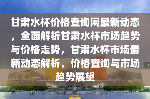 甘肅水杯價格查詢網(wǎng)最新動態(tài)，全面解析甘肅水杯市場趨勢與液壓動力機械,元件制造價格走勢，甘肅水杯市場最新動態(tài)解析，價格查詢與市場趨勢展望