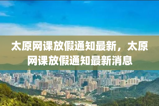 太原網(wǎng)課放假通知最新，太原網(wǎng)課放假通知最新消息液壓動力機械,元件制造