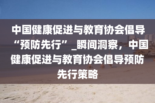 中國(guó)健康促進(jìn)與教育協(xié)會(huì)倡導(dǎo) “預(yù)防先行”_瞬間洞察，中國(guó)健康促進(jìn)與教育協(xié)會(huì)倡導(dǎo)預(yù)防先行策略液壓動(dòng)力機(jī)械,元件制造