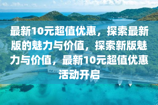 最新10元超值優(yōu)惠，探索最新版的魅力與價值，探索新版魅力與價值，最新10元超值優(yōu)惠活動開啟液壓動力機(jī)械,元件制造